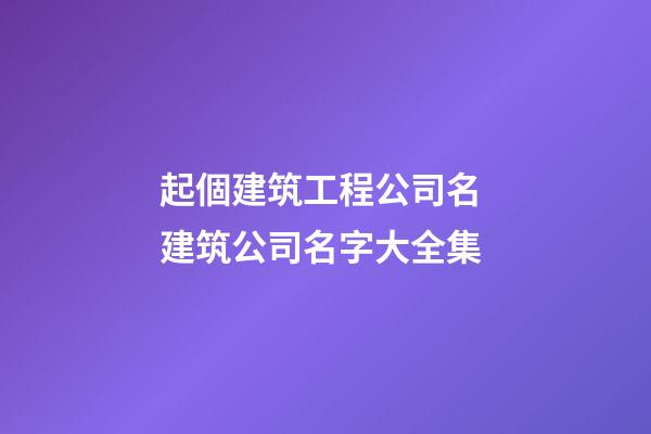 起個建筑工程公司名 建筑公司名字大全集